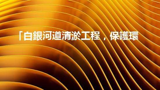 「白銀河道清淤工程，保護環(huán)境，促進交通，助力發(fā)展」
